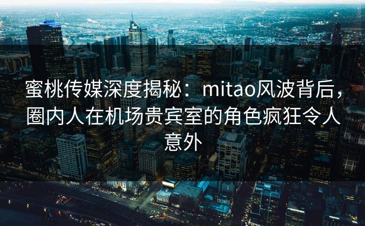 蜜桃传媒深度揭秘：mitao风波背后，圈内人在机场贵宾室的角色疯狂令人意外