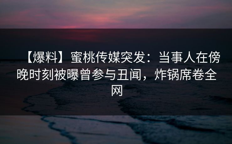 【爆料】蜜桃传媒突发：当事人在傍晚时刻被曝曾参与丑闻，炸锅席卷全网