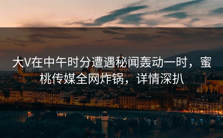 大V在中午时分遭遇秘闻轰动一时，蜜桃传媒全网炸锅，详情深扒