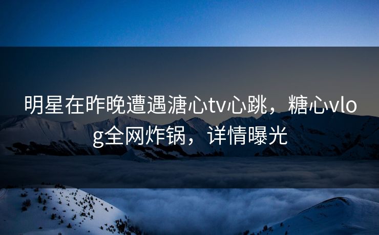 明星在昨晚遭遇溏心tv心跳，糖心vlog全网炸锅，详情曝光