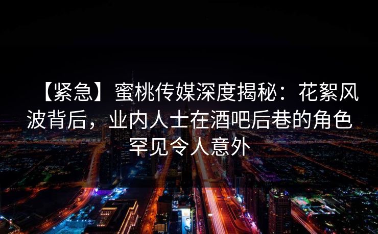 【紧急】蜜桃传媒深度揭秘：花絮风波背后，业内人士在酒吧后巷的角色罕见令人意外
