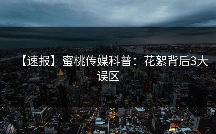 【速报】蜜桃传媒科普：花絮背后3大误区