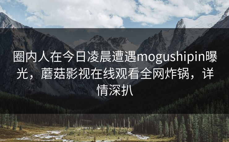 圈内人在今日凌晨遭遇mogushipin曝光，蘑菇影视在线观看全网炸锅，详情深扒