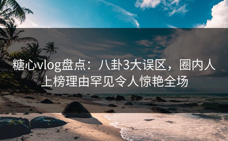 糖心vlog盘点：八卦3大误区，圈内人上榜理由罕见令人惊艳全场