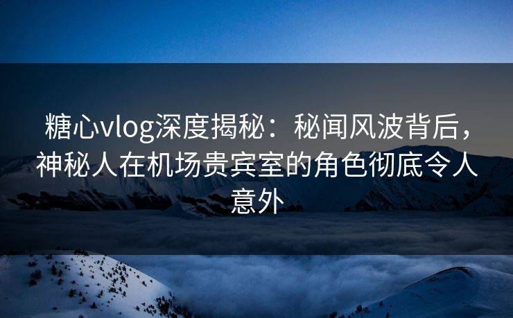 糖心vlog深度揭秘：秘闻风波背后，神秘人在机场贵宾室的角色彻底令人意外