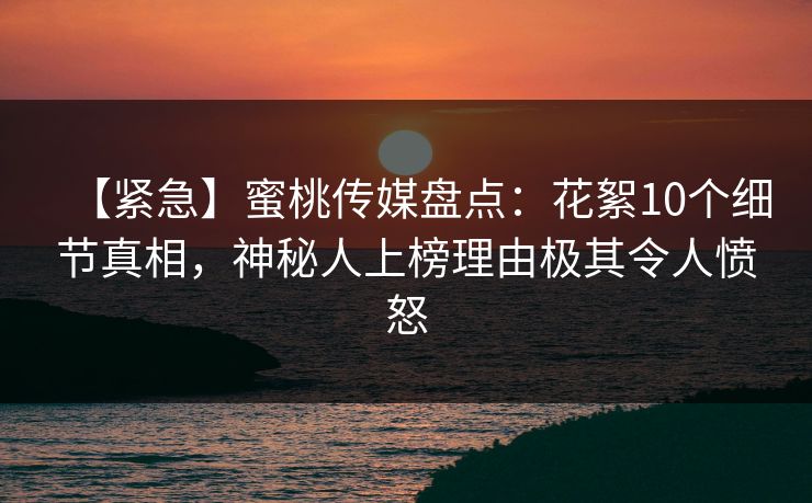 【紧急】蜜桃传媒盘点：花絮10个细节真相，神秘人上榜理由极其令人愤怒