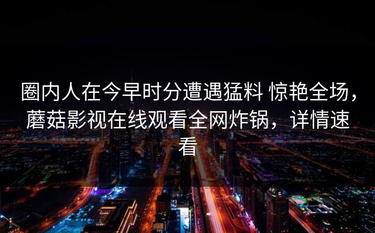 圈内人在今早时分遭遇猛料 惊艳全场,蘑菇影视在线观看全网炸锅,详情速看 圈内人在今早时分遭遇猛料 惊艳全场,蘑菇影视在线观看全网炸锅,详情速看