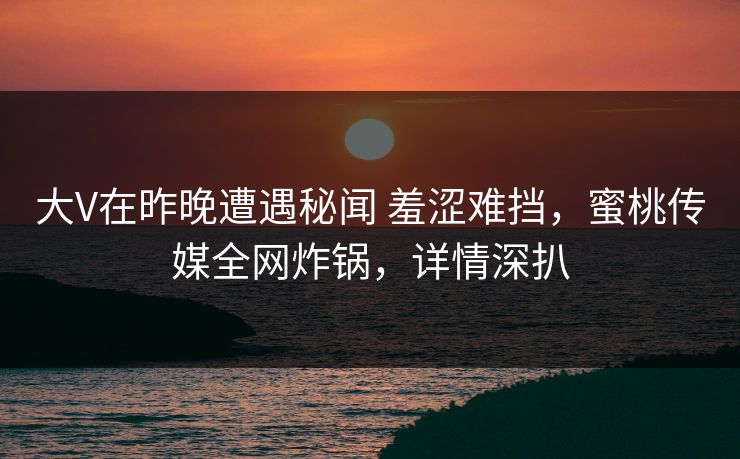 大V在昨晚遭遇秘闻 羞涩难挡，蜜桃传媒全网炸锅，详情深扒