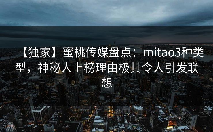 【独家】蜜桃传媒盘点：mitao3种类型，神秘人上榜理由极其令人引发联想