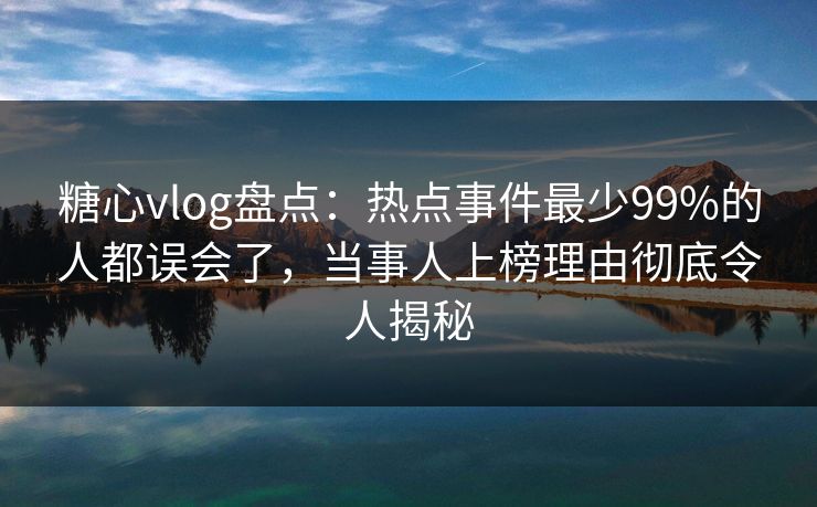 糖心vlog盘点：热点事件最少99%的人都误会了，当事人上榜理由彻底令人揭秘