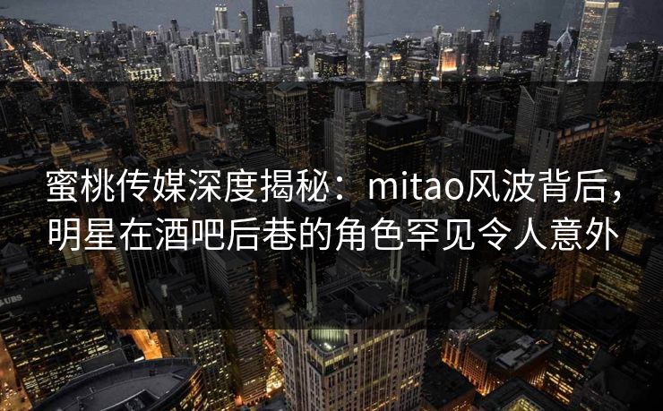 蜜桃传媒深度揭秘：mitao风波背后，明星在酒吧后巷的角色罕见令人意外