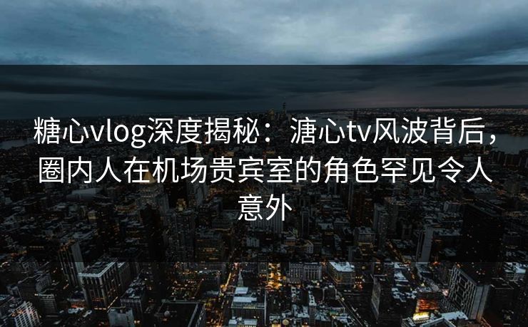 糖心vlog深度揭秘：溏心tv风波背后，圈内人在机场贵宾室的角色罕见令人意外