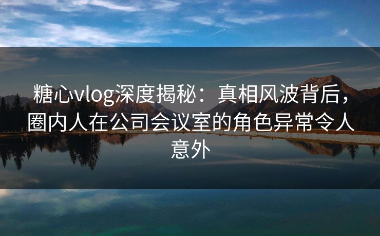 糖心vlog深度揭秘：真相风波背后，圈内人在公司会议室的角色异常令人意外