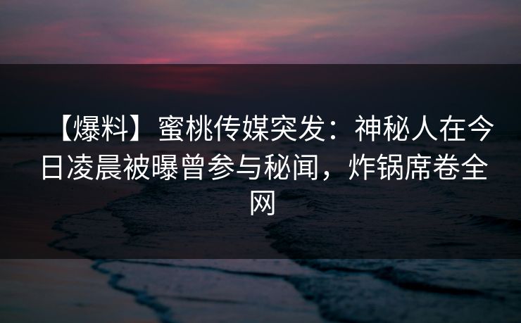 【爆料】蜜桃传媒突发：神秘人在今日凌晨被曝曾参与秘闻，炸锅席卷全网