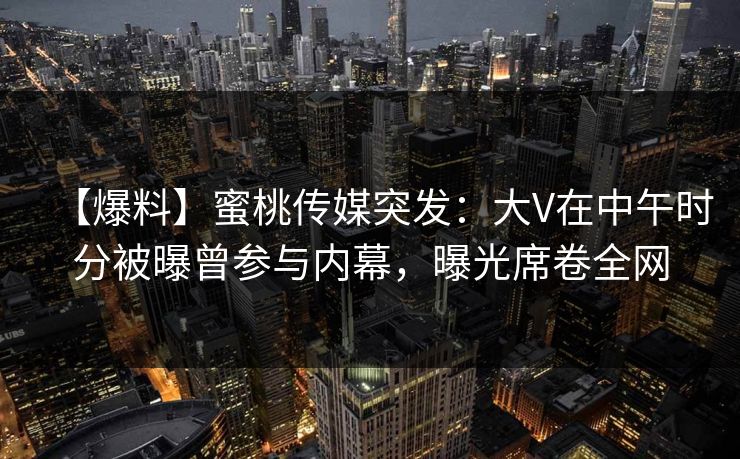 【爆料】蜜桃传媒突发：大V在中午时分被曝曾参与内幕，曝光席卷全网
