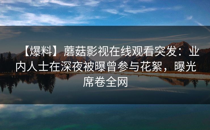 【爆料】蘑菇影视在线观看突发：业内人士在深夜被曝曾参与花絮，曝光席卷全网