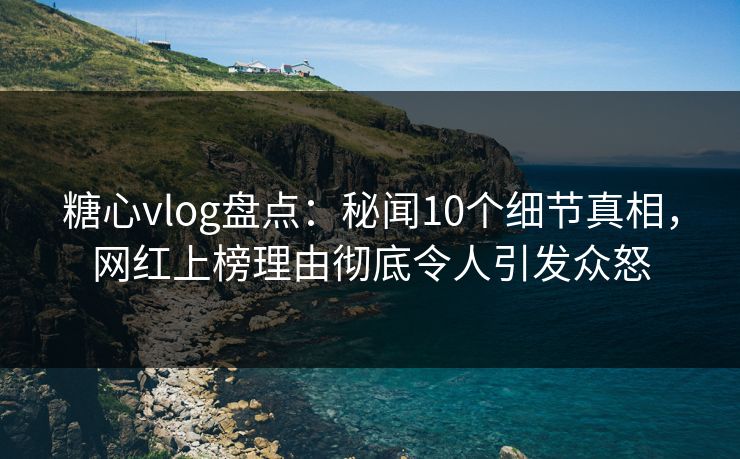 糖心vlog盘点：秘闻10个细节真相，网红上榜理由彻底令人引发众怒