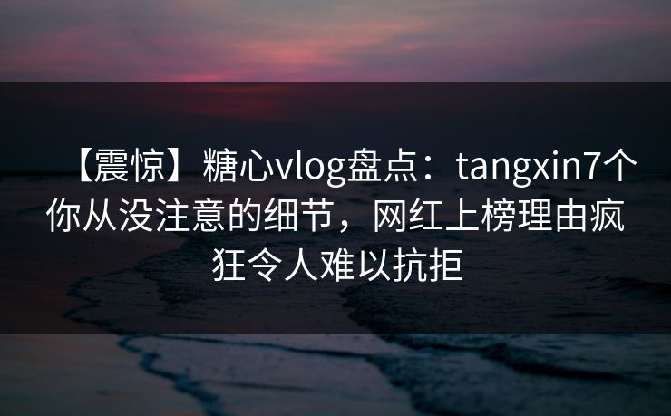 【震惊】糖心vlog盘点：tangxin7个你从没注意的细节，网红上榜理由疯狂令人难以抗拒