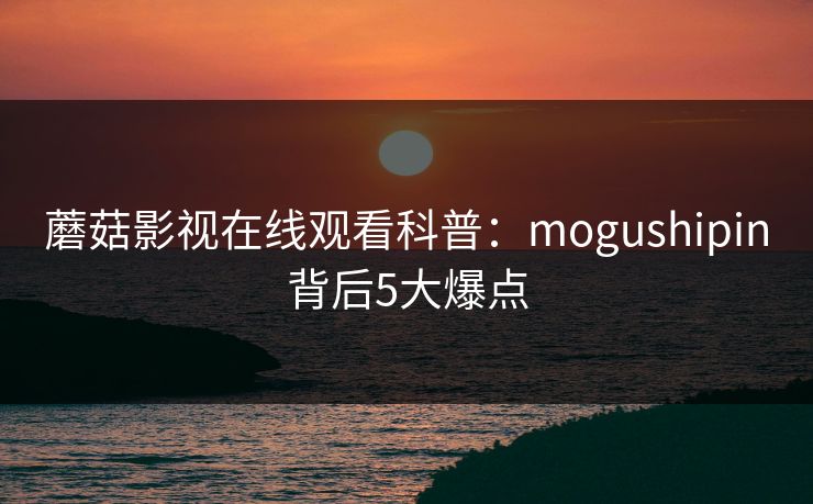 蘑菇影视在线观看科普：mogushipin背后5大爆点
