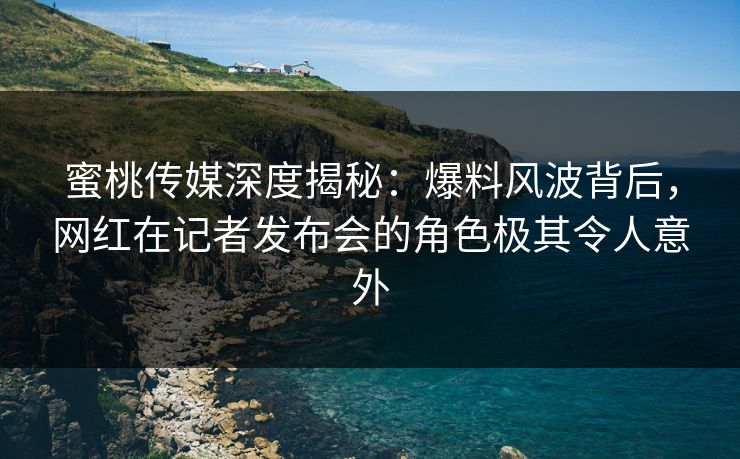 蜜桃传媒深度揭秘：爆料风波背后，网红在记者发布会的角色极其令人意外