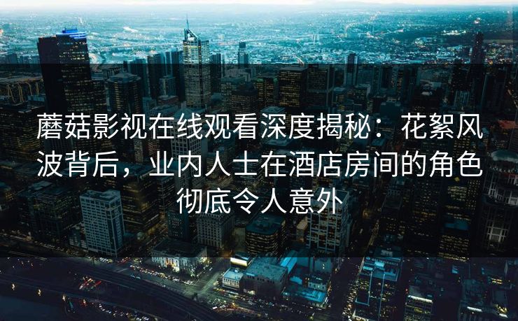 蘑菇影视在线观看深度揭秘：花絮风波背后，业内人士在酒店房间的角色彻底令人意外