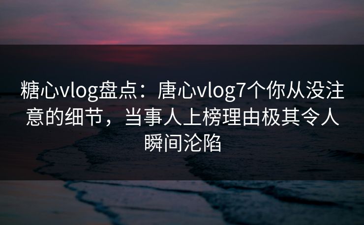 糖心vlog盘点：唐心vlog7个你从没注意的细节，当事人上榜理由极其令人瞬间沦陷