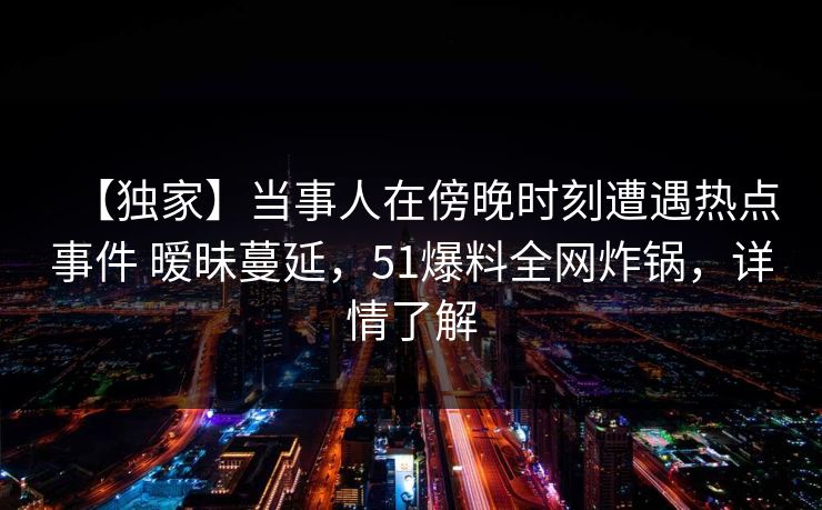 【独家】当事人在傍晚时刻遭遇热点事件 暧昧蔓延,51爆料全网炸锅,详情了解 【独家】当事人在傍晚时刻遭遇热点事件 暧昧蔓延,51爆料全网炸锅,详情了解