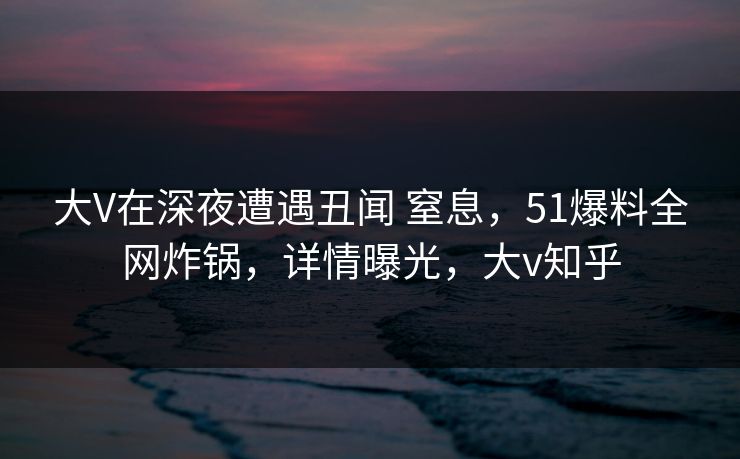 大V在深夜遭遇丑闻 窒息,51爆料全网炸锅,详情曝光,大v知乎 大V在深夜遭遇丑闻 窒息,51爆料全网炸锅,详情曝光,大v知乎