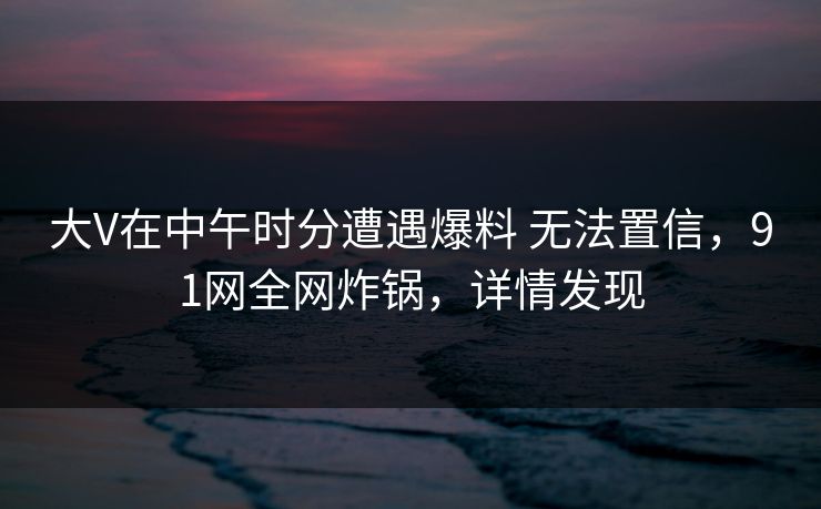 大V在中午时分遭遇爆料 无法置信,91网全网炸锅,详情发现 大V在中午时分遭遇爆料 无法置信,91网全网炸锅,详情发现