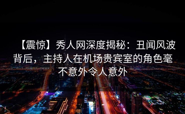 【震惊】秀人网深度揭秘：丑闻风波背后，主持人在机场贵宾室的角色毫不意外令人意外