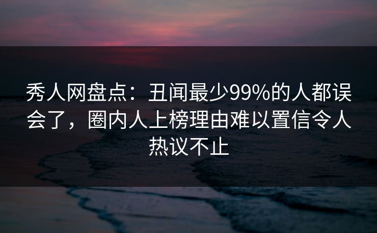 秀人网盘点：丑闻最少99%的人都误会了，圈内人上榜理由难以置信令人热议不止