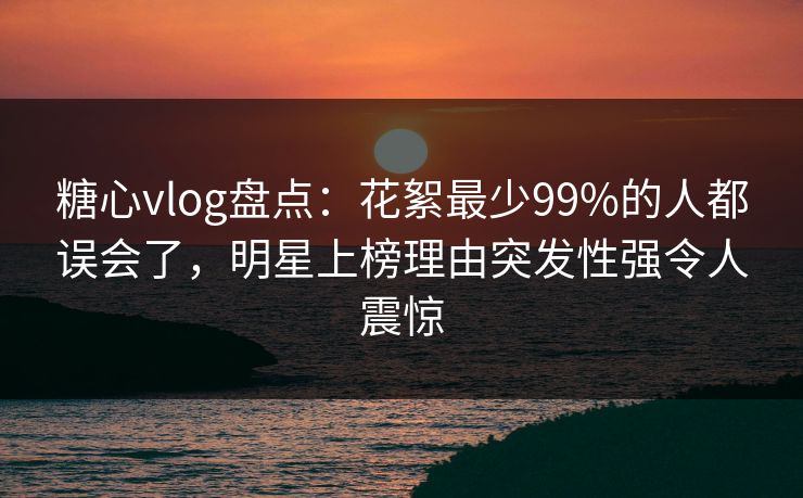 糖心vlog盘点:花絮最少99%的人都误会了,明星上榜理由突发性强令人震惊 糖心vlog盘点:花絮最少99%的人都误会了,明星上榜理由突发性强令人震惊