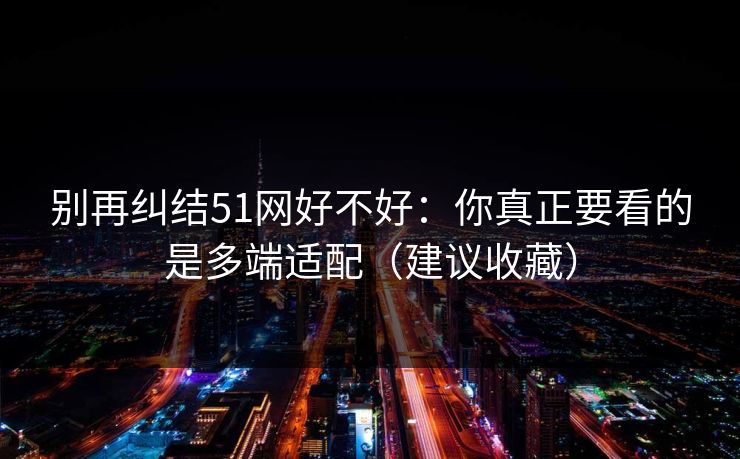 别再纠结51网好不好:你真正要看的是多端适配(建议收藏) 别再纠结51网好不好:你真正要看的是多端适配(建议收藏)