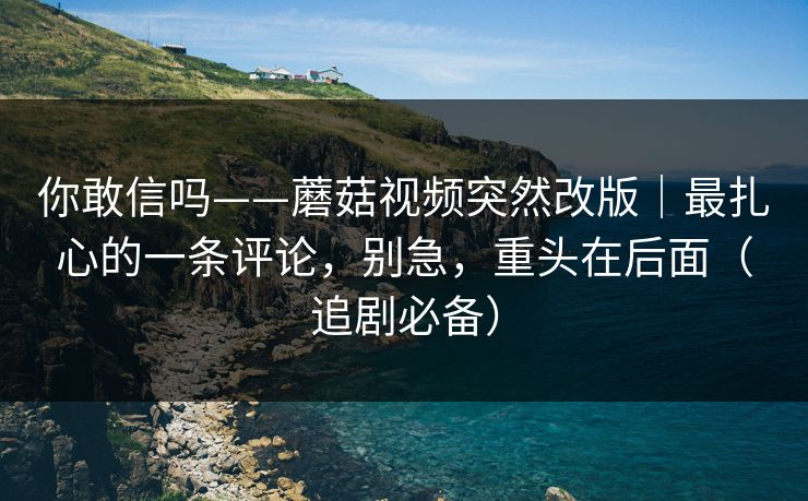 你敢信吗——蘑菇视频突然改版|最扎心的一条评论,别急,重头在后面(追剧必备) 你敢信吗——蘑菇视频突然改版|最扎心的一条评论,别急,重头在后面(追剧必备)