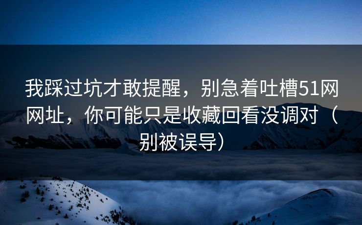 我踩过坑才敢提醒，别急着吐槽51网网址，你可能只是收藏回看没调对（别被误导）