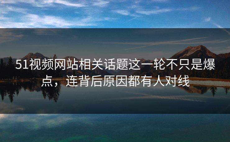 51视频网站相关话题这一轮不只是爆点，连背后原因都有人对线