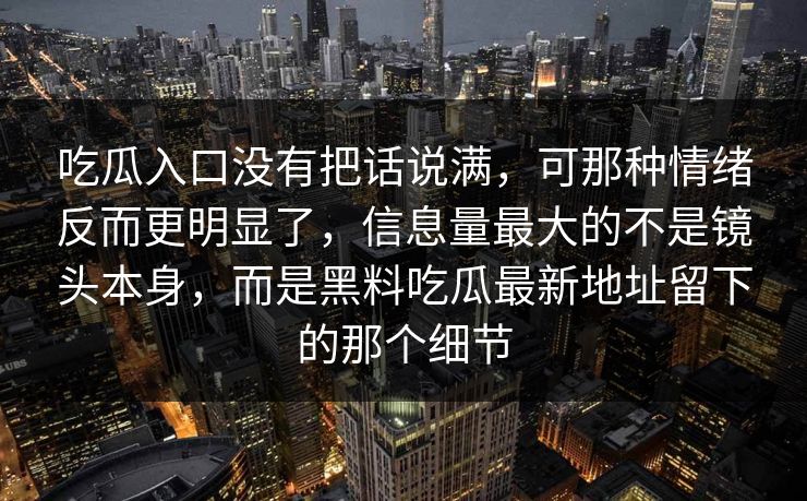 吃瓜入口没有把话说满,可那种情绪反而更明显了,信息量最大的不是镜头本身,而是黑料吃瓜最新地址留下的那个细节 吃瓜入口没有把话说满,可那种情绪反而更明显了,信息量最大的不是镜头本身,而是黑料吃瓜最新地址留下的那个细节